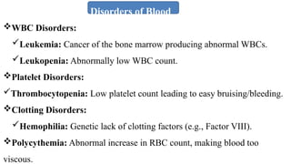 Disorders of Blood
WBC Disorders:
Leukemia: Cancer of the bone marrow producing abnormal WBCs.
Leukopenia: Abnormally low WBC count.
Platelet Disorders:
Thrombocytopenia: Low platelet count leading to easy bruising/bleeding.
Clotting Disorders:
Hemophilia: Genetic lack of clotting factors (e.g., Factor VIII).
Polycythemia: Abnormal increase in RBC count, making blood too
viscous.
 