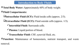 Introduction to Body Fluids
Total Body Water: Approximately 60% of body weight.
Fluid Compartments:
Intracellular Fluid (ICF): Fluid inside cells (approx. 2/3).
Extracellular Fluid (ECF): Fluid outside cells (approx. 1/3).
Interstitial Fluid: Surrounds cells.
Plasma: Liquid portion of blood.
Transcellular Fluid: CSF, synovial fluid, etc.
Function: Maintenance of homeostasis, nutrient transport, and waste
removal.
 