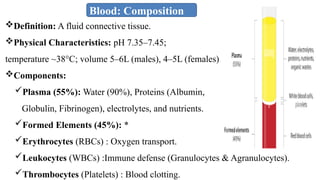 Blood: Composition
Definition: A fluid connective tissue.
Physical Characteristics: pH 7.35–7.45;
temperature ~38°C; volume 5–6L (males), 4–5L (females).
Components:
Plasma (55%): Water (90%), Proteins (Albumin,
Globulin, Fibrinogen), electrolytes, and nutrients.
Formed Elements (45%): *
Erythrocytes (RBCs) : Oxygen transport.
Leukocytes (WBCs) :Immune defense (Granulocytes & Agranulocytes).
Thrombocytes (Platelets) : Blood clotting.
 
