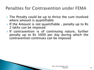  The Penalty could be up to thrice the sum involved
where amount is quantifiable
 If the Amount is not quantifiable , penalty up to Rs
2 lakhs can be imposed
 If contravention is of continuing nature, further
penalty up to Rs 5000 per day during which the
contravention continues can be imposed
10
Mrs. Charu Rastogi, Asst.
Professor
 