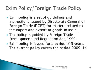  Exim policy is a set of guidelines and
instructions issued by Directorate General of
Foreign Trade (DGFT) for matters related to
the import and export of goods in India.
 The policy is guided by Foreign Trade
Development and Regulation Act, 1992.
 Exim policy is issued for a period of 5 years.
The current policy covers the period 2009-14
12
Mrs. Charu Rastogi, Asst.
Professor
 