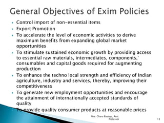  Control import of non-essential items
 Export Promotion
 To accelerate the level of economic activities to derive
maximum benefits from expanding global market
opportunities
 To stimulate sustained economic growth by providing access
to essential raw materials, intermediates, components,'
consumables and capital goods required for augmenting
production
 To enhance the techno local strength and efficiency of Indian
agriculture, industry and services, thereby, improving their
competitiveness
 To generate new employment opportunities and encourage
the attainment of internationally accepted standards of
quality
 To provide quality consumer products at reasonable prices
13
Mrs. Charu Rastogi, Asst.
Professor
 