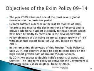  The year 2009 witnessed one of the most severe global
recessions in the post-war period.
 Exports suffered a decline in the last 10 months of 2009
 To arrest and reverse the declining trend of exports and to
provide additional support especially to those sectors which
have been hit badly by recession in the developed world
 Policy objective of achieving an annual export growth of 15%
with an annual export target of US$ 200 billion by March
2011.
 In the remaining three years of this Foreign Trade Policy i.e.
upto 2014, the country should be able to come back on the
high export growth path of around 25% per annum.
 By 2014, we expect to double India‟s exports of goods and
services. The long term policy objective for the Government is
to double India‟s share in global trade by 2020.
14
Mrs. Charu Rastogi, Asst.
Professor
 
