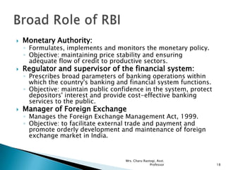  Monetary Authority:
◦ Formulates, implements and monitors the monetary policy.
◦ Objective: maintaining price stability and ensuring
adequate flow of credit to productive sectors.
 Regulator and supervisor of the financial system:
◦ Prescribes broad parameters of banking operations within
which the country's banking and financial system functions.
◦ Objective: maintain public confidence in the system, protect
depositors' interest and provide cost-effective banking
services to the public.
 Manager of Foreign Exchange
◦ Manages the Foreign Exchange Management Act, 1999.
◦ Objective: to facilitate external trade and payment and
promote orderly development and maintenance of foreign
exchange market in India.
18
Mrs. Charu Rastogi, Asst.
Professor
 