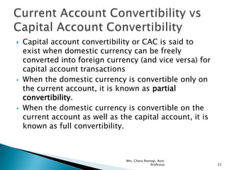  Capital account convertibility or CAC is said to
exist when domestic currency can be freely
converted into foreign currency (and vice versa) for
capital account transactions
 When the domestic currency is convertible only on
the current account, it is known as partial
convertibility.
 When the domestic currency is convertible on the
current account as well as the capital account, it is
known as full convertibility.
23
Mrs. Charu Rastogi, Asst.
Professor
 