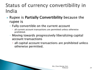  Rupee is Partially Convertibility because the
rupee is
◦ Fully convertible on the current account
 all current account transactions are permitted unless otherwise
prohibited.
◦ Moving towards progressively liberalizing capital
account transactions
 all capital account transactions are prohibited unless
otherwise permitted.
24
Mrs. Charu Rastogi, Asst.
Professor
 