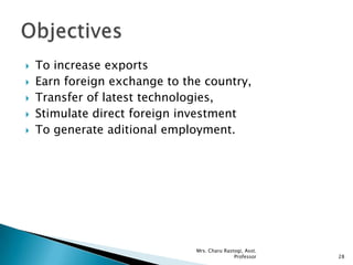  To increase exports
 Earn foreign exchange to the country,
 Transfer of latest technologies,
 Stimulate direct foreign investment
 To generate aditional employment.
28
Mrs. Charu Rastogi, Asst.
Professor
 