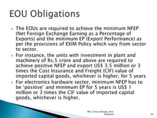  The EOUs are required to achieve the minimum NFEP
(Net Foreign Exchange Earning as a Percentage of
Exports) and the minimum EP (Export Performance) as
per the provisions of EXIM Policy which vary from sector
to sector.
 For instance, the units with investment in plant and
machinery of Rs.5 crore and above are required to
achieve positive NFEP and export US$ 3.5 million or 3
times the Cost Insurance and Freight (CIF) value of
imported capital goods, whichever is higher, for 5 years
 For electronics hardware sector, minimum NFEP has to
be „positive‟ and minimum EP for 5 years is US$ 1
million or 3 times the CIF value of imported capital
goods, whichever is higher.
30
Mrs. Charu Rastogi, Asst.
Professor
 