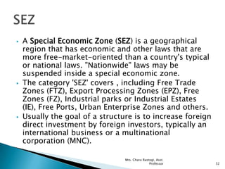  A Special Economic Zone (SEZ) is a geographical
region that has economic and other laws that are
more free-market-oriented than a country's typical
or national laws. "Nationwide" laws may be
suspended inside a special economic zone.
 The category 'SEZ' covers , including Free Trade
Zones (FTZ), Export Processing Zones (EPZ), Free
Zones (FZ), Industrial parks or Industrial Estates
(IE), Free Ports, Urban Enterprise Zones and others.
 Usually the goal of a structure is to increase foreign
direct investment by foreign investors, typically an
international business or a multinational
corporation (MNC).
32
Mrs. Charu Rastogi, Asst.
Professor
 