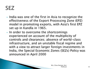 India was one of the first in Asia to recognize the
effectiveness of the Export Processing Zone (EPZ)
model in promoting exports, with Asia's first EPZ
set up in Kandla in 1965.
 In order to overcome the shortcomings
experienced on account of the multiplicity of
controls and clearances; absence of world-class
infrastructure, and an unstable fiscal regime and
with a view to attract larger foreign investments in
India, the Special Economic Zones (SEZs) Policy was
announced in April 2000
33
Mrs. Charu Rastogi, Asst.
Professor
 