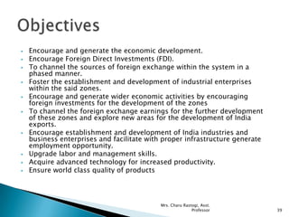  Encourage and generate the economic development.
 Encourage Foreign Direct Investments (FDI).
 To channel the sources of foreign exchange within the system in a
phased manner.
 Foster the establishment and development of industrial enterprises
within the said zones.
 Encourage and generate wider economic activities by encouraging
foreign investments for the development of the zones
 To channel the foreign exchange earnings for the further development
of these zones and explore new areas for the development of India
exports.
 Encourage establishment and development of India industries and
business enterprises and facilitate with proper infrastructure generate
employment opportunity.
 Upgrade labor and management skills.
 Acquire advanced technology for increased productivity.
 Ensure world class quality of products
39
Mrs. Charu Rastogi, Asst.
Professor
 