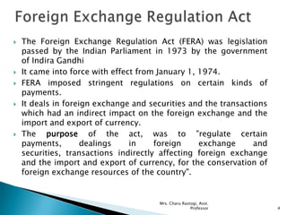  The Foreign Exchange Regulation Act (FERA) was legislation
passed by the Indian Parliament in 1973 by the government
of Indira Gandhi
 It came into force with effect from January 1, 1974.
 FERA imposed stringent regulations on certain kinds of
payments.
 It deals in foreign exchange and securities and the transactions
which had an indirect impact on the foreign exchange and the
import and export of currency.
 The purpose of the act, was to "regulate certain
payments, dealings in foreign exchange and
securities, transactions indirectly affecting foreign exchange
and the import and export of currency, for the conservation of
foreign exchange resources of the country".
4
Mrs. Charu Rastogi, Asst.
Professor
 