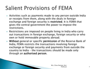  Activities such as payments made to any person outside India
or receipts from them, along with the deals in foreign
exchange and foreign security is restricted. It is FEMA that
gives the central government the power to impose the
restrictions.
 Restrictions are imposed on people living in India who carry
out transactions in foreign exchange, foreign security or who
own or hold immovable property abroad.
 Without general or specific permission of the Reserve Bank of
India, FEMA restricts the transactions involving foreign
exchange or foreign security and payments from outside the
country to India – the transactions should be made only
through an authorised person.
7
Mrs. Charu Rastogi, Asst.
Professor
 
