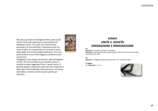 12/01/2010




Masullasuastradadiimbroglionefallitosullaviadel                          CHIAVI
ritorno,finisceperapprezzarelastessagenteche                           UNITÀ 3.SOCIETÀ.
detestavaapriori.Traiqualiunostranovecchio
                             l                 h
particolare,dinomeMichele.Conosciutoanchecol                      EMIGRAZIONE EIMMIGRAZIONE
                                                               1A:
nomediSpiro.Uncompatriotachehapersoilsenno,          Soluzione 1.Lapersonacheparlaèil narratore.
dopododiciannididuraprigioniaalbanese.Tralasua       Soluzione 2.Racconta dello sbarco degli emigranti italiani adEllis Island(baia diNew
p
poverafolliaelasuastranasaggezza,comincialaloro
                                  gg    ,                      York)agli inizi del1900.
conoscenza.                                                   1B:
Osteggiata,senzatroppaconvinzione,dallaprosopopea        Soluzione:“Laleggenda delpianistasull’oceano”diG.Tornatore (1998).
diGino:chenonammettalasuasconfittaumana.E
                                                               2.Leggere
quandolacoppiaraggiungeTirana,ilpover'uomoeil         2B – Soluzione 4,5,2,3,1.
giovaneitalianos imbarcanosullanavecheliriporteràin
giovane italiano s'imbarcano sulla nave che li riporterà in
Italia.MalavitadiMichelesifermeràprima.Colsorriso
sullelabbra,convintocom'èdiesserepartitoper
Lamerica...




                                                                                                                                                                  10
 