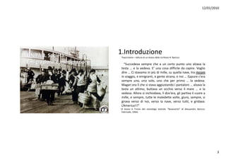12/01/2010




UNITÀ 3. Società.
                             1.Introduzione
                              Trascrizione – lettura di un brano dello scrittore A. Baricco

Emigrazione e immigrazione      “Succedeva sempre che a un certo punto uno alzava l
                                “S     d               h            t       t          l    la
                              testa … e la vedeva. E’ una cosa difficile da capire. Voglio
                              dire … Ci stavamo in più di mille, su quella nave, tra ricconi
                              in viaggio, e emigranti, e gente strana, e noi … Eppure c’era
                              sempre uno, uno solo, uno che per primo … l vedeva.
                                                     l         h          i        la d
                              Magari era lì che si stava aggiustando i pantaloni … alzava la
                              testa un attimo, buttava un occhio verso il mare … e la
                              vedeva. Allora si inchiodava, lì dov’era, gli partiva il cuore a
                              mille, e sempre, t tt l maledette volte, giuro, sempre, si
                                 ill            tutte le    l d tt     lt     i               i
                              girava verso di noi, verso la nave, verso tutti, e gridava:
                              L’America!!!”
                             (Il brano è l’inizio del monologo teatrale “Novecento” di Alessandro Baricco,
                              Feltrinelli, 1994)




                                                                                                               3
 