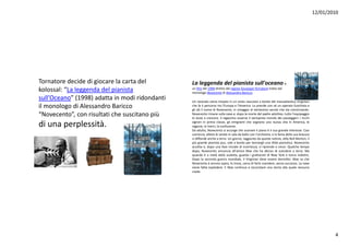 12/01/2010




Tornatoredecidedigiocarelacartadel        Laleggendadelpianistasull'oceano è
kolossal:“Laleggendadelpianista             unfilm del1998 direttodalregista GiuseppeTornatore trattodal
                                                 monologoNovecento diAlessandroBaricco.
sull Oceano (1998) adatta in modi ridondanti
sull’Oceano”(1998)adattainmodiridondanti   Un neonato viene trovato in un cesto nascosto a bordo del transatlantico Virginian
ilmonologodiAlessandroBaricco               che fa il percorso tra l'Europa e l'America. Lo prende con sé un operaio fuochista e
                                                 gli dà il nome di Novecento, in omaggio al ventesimo secolo che sta cominciando.
“Novecento”,conrisultatichesuscitanopiù    Novecento rimane sulla nave e, dopo la morte del padre adottivo, tutto l'equipaggio
                                                 lo aiuta a crescere. Il ragazzino osserva il variopinto mondo dei passeggeri: i ricchi

diunaperplessità.
di una perplessità                               signori in prima classe, gli emigranti che sognano una nuova vita in America, le
                                                   g         p             , g
                                                 ragazze, le merci, la confusione.
                                                                                    g             g                                    ,

                                                 Da adulto, Novecento si accorge che suonare il piano è il suo grande interesse. Cosi
                                                 comincia, allieta le serate in sala da ballo con l'orchestra, e la fama della sua bravura
                                                 si diffonde anche a terra. Un giorno, raggiunto da queste notizie, Jelly Roll Morton, il
                                                 più grande pianista jazz, sale a bordo per lanciargli una sfida pianistica. Novecento
                                                 accetta e, dopo una fase iniziale di incertezza, si riprende e vince. Qualche tempo
                                                 dopo, Novecento annuncia all'amico Max che ha deciso di scendere a terra. Ma
                                                 quando è a metà della scaletta, guarda i grattacieli di New York e torna indietro.
                                                 Dopo la seconda guerra mondiale, il Virginian deve essere demolito. Max sa che
                                                 Novecento è ancora sopra, lo trova, cerca di farlo scendere, senza successo. La nave
                                                 viene fatta esplodere. E Max continua a raccontare una storia alla quale nessuno
                                                 crede.




                                                                                                                                                     4
 