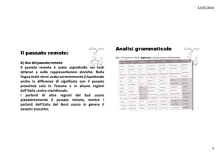 12/01/2010




                                                      Analisi grammaticale
Il passato remoto:
                                                      4b/c – Soluzione (su sfondo grigio scuro: verbi da inserire nell’attività 4b)

b) U d l passato remoto
   Uso del
Il passato remoto è usato soprattutto nei testi
letterari e nelle rappresentazioni storiche. Nella
   g                                   ( p
lingua orale viene usato correntemente (rispettando
anche la differenza di significato con il passato
prossimo) solo in Toscana e in alcune regioni
dell’Italia centro‐meridionale.
I parlanti di altre regioni d l S d usano
        l ti        lt       i i del Sud
prevalentemente il passato remoto, mentre i
parlanti dell’Italia del Nord usano in genere il
passato prossimo.




                                                                                                                                              6
 