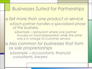 Businesses Suited for Partnerships
□ Sell more than one product or service
□ Each partner handles a specialized phase
of the business
□Example – restaurant where one partner
focuses on food preparation while the other
one is in charge of customer service
□ Also common for businesses that form
as sole proprietorships
□ Example – accountants, financial
consultants, lawyers
 
