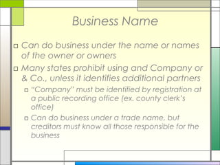Business Name
□ Can do business under the name or names
of the owner or owners
□ Many states prohibit using and Company or
& Co., unless it identifies additional partners
□ “Company” must be identified by registration at
a public recording office (ex. county clerk’s
office)
□ Can do business under a trade name, but
creditors must know all those responsible for the
business
 
