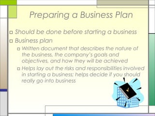 Preparing a Business Plan
□ Should be done before starting a business
□ Business plan
□ Written document that describes the nature of
the business, the company’s goals and
objectives, and how they will be achieved
□ Helps lay out the risks and responsibilities involved
in starting a business; helps decide if you should
really go into business
 
