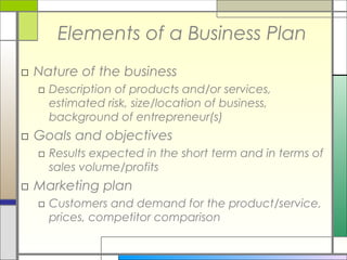 Elements of a Business Plan
□ Nature of the business
□ Description of products and/or services,
estimated risk, size/location of business,
background of entrepreneur(s)
□ Goals and objectives
□ Results expected in the short term and in terms of
sales volume/profits
□ Marketing plan
□ Customers and demand for the product/service,
prices, competitor comparison
 