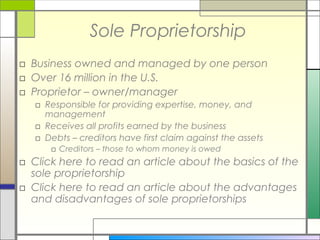 Sole Proprietorship
□ Business owned and managed by one person
□ Over 16 million in the U.S.
□ Proprietor – owner/manager
□ Responsible for providing expertise, money, and
management
□ Receives all profits earned by the business
□ Debts – creditors have first claim against the assets
□ Creditors – those to whom money is owed
□ Click here to read an article about the basics of the
sole proprietorship
□ Click here to read an article about the advantages
and disadvantages of sole proprietorships
 