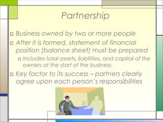 Partnership
□ Business owned by two or more people
□ After it is formed, statement of financial
position (balance sheet) must be prepared
□ Includes total assets, liabilities, and capital of the
owners at the start of the business
□ Key factor to its success – partners clearly
agree upon each person’s responsibilities
 