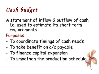 Cash budget A statement of inflow & outflow of cash i.e. used to estimate its short term requirements Purposes  To coordinate timings of cash needs To take benefit on a/c payable To finance capital expansion To smoothen the production schedule 