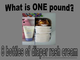 What is ONE pound? 8 bottles of diaper rash cream PHOTO: http://www.flickr.com/photos/finnern/167984520/sizes/m/in/photostream/ 