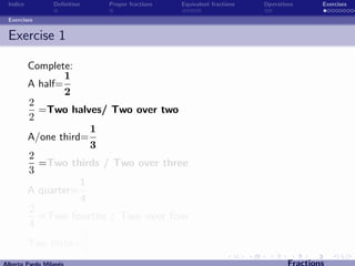 Indice          Deﬁnition   Proper fractions   Equivalent fractions   Operations      Exercises

 Exercises


 Exercise 1

          Complete:
                  1
          A half=
                  2
          2
            =Two halves/ Two over two
          2
                        1
          A/one third=
                        3
          2
            =Two thirds / Two over three
          3
                     1
          A quarter=
                     4
          2
            =Two fourths / Two over four
          4
                      2
          Two ﬁfths=
                      5
Alberto Pardo Milan´s
                   e                                                           Fractions
 