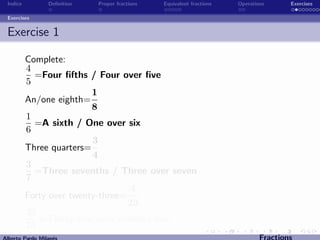 Indice          Deﬁnition   Proper fractions   Equivalent fractions   Operations      Exercises

 Exercises


 Exercise 1

          Complete:
          4
            =Four ﬁfths / Four over ﬁve
          5
                          1
          An/one eighth=
                          8
          1
            =A sixth / One over six
          6
                          3
          Three quarters=
                          4
          3
            =Three sevenths / Three over seven
          7
                                   4
          Forty over twenty-three=
                                   23
          35
             =Thirty ﬁve over seventy-ﬁve
          75
Alberto Pardo Milan´s
                   e                                                           Fractions
 