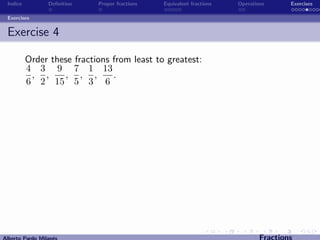 Indice          Deﬁnition   Proper fractions   Equivalent fractions   Operations      Exercises

 Exercises


 Exercise 4

          Order these fractions from least to greatest:
          4 3 9 7 1 13
           , ,     , , ,        .
          6 2 15 5 3 6




Alberto Pardo Milan´s
                   e                                                           Fractions
 
