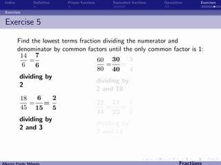 Indice          Deﬁnition   Proper fractions   Equivalent fractions   Operations      Exercises

 Exercises


 Exercise 5

          Find the lowest terms fraction dividing the numerator and
          denominator by common factors until the only common factor is 1:
           14 7
               =                       60 30 3
            6    6                         = =
                                       80 40 4
           dividing by
                                       dividing by
           2
                                       2 and 10
           18     6    2
               = =                     22 11 1
           45 15 5                         = =
                                       44 22 2
           dividing by
                                       dividing by
           2 and 3
                                       2 and 11



Alberto Pardo Milan´s
                   e                                                           Fractions
 