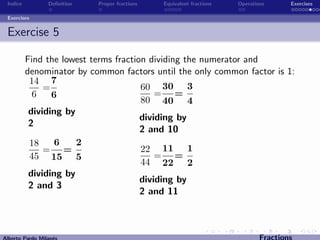 Indice          Deﬁnition   Proper fractions   Equivalent fractions   Operations      Exercises

 Exercises


 Exercise 5

          Find the lowest terms fraction dividing the numerator and
          denominator by common factors until the only common factor is 1:
           14 7
               =                       60 30 3
            6    6                         = =
                                       80 40 4
           dividing by
                                       dividing by
           2
                                       2 and 10
           18     6    2
               = =                     22 11 1
           45 15 5                         = =
                                       44 22 2
           dividing by
                                       dividing by
           2 and 3
                                       2 and 11



Alberto Pardo Milan´s
                   e                                                           Fractions
 