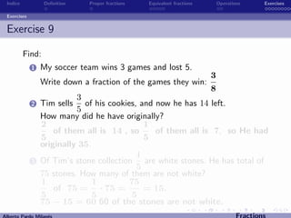 Indice           Deﬁnition   Proper fractions   Equivalent fractions       Operations   Exercises

Exercises


Exercise 9

         Find:
            1   My soccer team wins 3 games and lost 5.
                                                                       3
                Write down a fraction of the games they win:
                                                            8
                          3
            2   Tim sells of his cookies, and now he has 14 left.
                          5
                How many did he have originally?
                2                           1
                    of them all is 14 , so    of them all is 7, so He had
                5                           5
                originally 35.
                                          1
            3   Of Tim’s stone collection are white stones. He has total of
                                          5
                75 stones. How many of them are not white?
                1              1        75
                    of 75 = · 75 =          = 15.
                5              5         5
                75 − 15 = 60 60 of the stones are not white.
 