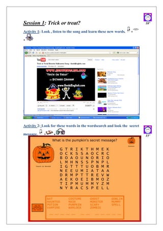 Session 1: Trick or treat?                                               10’

Activity 1: Look , listen to the song and learn these new words.   +

+




Activity 2: Look for these words in the wordsearch and look the secret

message.    +      +
                                                                         15’
 