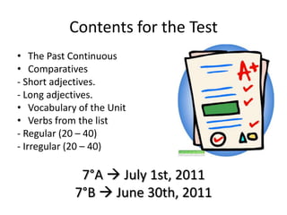 Contentsforthe Test ThePastContinuous Comparatives - Short adjectives. - Long adjectives. Vocabulary of theUnit Verbsfromthelist - Regular (20 – 40)  - Irregular (20 – 40) 7°A  July 1st, 2011 7°B  June 30th, 2011 