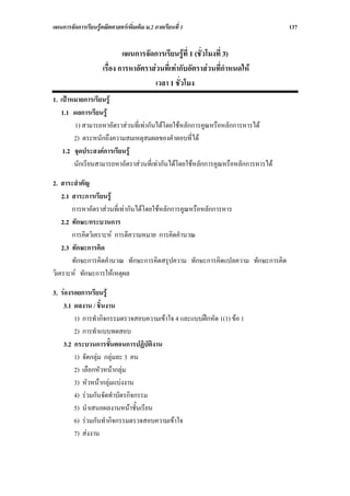 แผนการจัดการเรียนรูคณิตศาสตรเพิ่มเติม ม.2 ภาคเรียนที่ 1                         137


                             แผนการจัดการเรียนรูที่ 1 (ชั่วโมงที่ 3)
                     เรื่อง การหาอัตราสวนที่เทากับอัตราสวนที่กําหนดให
                                       เวลา 1 ชั่วโมง
1. เปาหมายการเรียนรู
   1.1 ผลการเรียนรู
        1) สามารถหาอัตราสวนที่เทากันไดโดยใชหลักการคูณหรือหลักการหารได
        2) ตระหนักถึงความสมเหตุสมผลของคําตอบที่ได
    1.2 จุดประสงคการเรียนรู
        นักเรียนสามารถหาอัตราสวนที่เทากันไดโดยใชหลักการคูณหรือหลักการหารได

2. สาระสําคัญ
    2.1 สาระการเรียนรู
        การหาอัตราสวนที่เทากันไดโดยใชหลักการคูณหรือหลักการหาร
    2.2 ทักษะ/กระบวนการ
        การคิดวิเคราะห การตีความหมาย การคิดคํานวณ
    2.3 ทักษะการคิด
        ทักษะการคิดคํานวณ ทักษะการคิดสรุปความ ทักษะการคิดแปลความ ทักษะการคิด
วิเคราะห ทักษะการใหเหตุผล

3. รองรอยการเรียนรู
    3.1 ผลงาน / ชิ้นงาน
        1) การทํากิจกรรมตรวจสอบความเขาใจ 4 และแบบฝกหัด 1(1) ขอ 1
        2) การทําแบบทดสอบ
    3.2 กระบวนการขั้นตอนการปฏิบัติงาน
        1) จัดกลุม กลุมละ 3 คน
        2) เลือกหัวหนากลุม
        3) หัวหนากลุมแบงงาน
        4) รวมกันจัดทําบัตรกิจกรรม
        5) นําเสนอผลงานหนาชั้นเรียน
        6) รวมกันทํากิจกรรมตรวจสอบความเขาใจ
        7) สงงาน
 