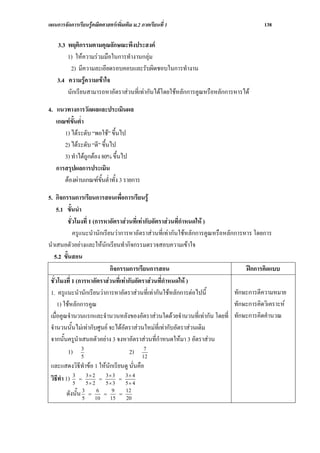 แผนการจัดการเรียนรูคณิตศาสตรเพิ่มเติม ม.2 ภาคเรียนที่ 1                               138

    3.3 พฤติกรรมตามคุณลักษณะพึงประสงค
        1) ใหความรวมมือในการทํางานกลุม
         2) มีความละเอียดรอบคอบและรับผิดชอบในการทํางาน
    3.4 ความรูความเขาใจ
        นักเรียนสามารถหาอัตราสวนที่เทากันไดโดยใชหลักการคูณหรือหลักการหารได

4. แนวทางการวัดผลและประเมินผล
   เกณฑขั้นต่ํา
      1) ไดระดับ “พอใช” ขึ้นไป
      2) ไดระดับ “ดี” ขึ้นไป
      3) ทําไดถูกตอง 80% ขึ้นไป
   การสรุปผลการประเมิน
      ตองผานเกณฑขั้นต่ําทั้ง 3 รายการ

5. กิจกรรมการเรียนการสอนเพื่อการเรียนรู
    5.1 ขั้นนํา
          ชั่วโมงที่ 1 (การหาอัตราสวนที่เทากับอัตราสวนที่กาหนดให )
                                                             ํ
             ครูแนะนํานักเรียนวาการหาอัตราสวนที่เทากันใชหลักการคูณหรือหลักการหาร โดยการ
นําเสนอตัวอยางและใหนักเรียนทํากิจกรรมตรวจสอบความเขาใจ
   5.2 ขั้นสอน
                             กิจกรรมการเรียนการสอน                                ฝกการคิดแบบ
 ชั่วโมงที่ 1 (การหาอัตราสวนที่เทากับอัตราสวนที่กําหนดให )
 1. ครูแนะนํานักเรียนวาการหาอัตราสวนที่เทากันใชหลักการตอไปนี้            ทักษะการตีความหมาย
     1) ใชหลักการคูณ                                                         ทักษะการคิดวิเคราะห
 เมื่อคูณจํานวนแรกและจํานวนหลังของอัตราสวนใดดวยจํานวนที่เทากัน โดยที่ ทักษะการคิดคํานวณ
 จํานวนนั้นไมเทากับศูนย จะไดอัตราสวนใหมที่เทากับอัตราสวนเดิม
 จากนั้นครูนําเสนอตัวอยาง 3 จงหาอัตราสวนที่กําหนดใหมา 3 อัตราสวน
                 3                           7
          1) 5                       2) 12
 และแสดงวิธีทาขอ 1 ใหนักเรียนดู นั่นคือ
                ํ
 วิธีทํา 1) 5 = 5 × 2 = 5 × 3 = 5 × 4
            3     3
                    ×2
                        3
                          ×3
                                3
                                  ×4
                3        6    9   12
        ดังนั้น 5   =
                        10
                           =
                             15
                                =
                                  20
 