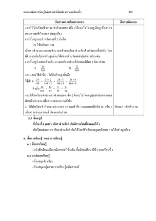 แผนการจัดการเรียนรูคณิตศาสตรเพิ่มเติม ม.2 ภาคเรียนที่ 1                                  139

                              กิจกรรมการเรียนการสอน                                  ฝกการคิดแบบ
 และใหนั กเรียนพิ จารณาวาคําตอบของขอ 2 คืออะไรโดยครูเดิน ดูเพื่ อตรวจ
 สอบความเขาใจและความถูกตอง
 จากนั้นครูแนะนําหลักการที่ 2 นั่นคือ
         2) ใชหลักการหาร
 เมื่อหารจํานวนแรกและจํานวนหลังของอัตราสวนใด ดวยจํานวนที่เทากัน โดย
 ที่จํานวนนั้นไมเทากับศูนย จะไดอัตราสวนใหมเทากับอัตราสวนเดิม
 จากนั้นครูนําเสนอตัวอยาง 4 จงหาอัตราสวนที่กําหนดใหมา 3 อัตราสวน
                24                            72
         1) 168                          2) 108
 และแสดงวิธีทําขอ 1 ใหนักเรียนดู นั่นคือ
 วิธีทํา 1) 168 = 168÷ 22 = 168÷ 33 = 168÷ 44
             24    24
                      ÷
                             24
                                ÷
                                          24
                                             ÷
                 24       12   8    6
        ดังนั้น 168   =
                          84
                             =
                               56
                                  =
                                    42
 และใหนักเรียนพิจารณาวาคําตอบของขอ 2 คืออะไรโดยครูสุมนักเรียนออกมา
 ทําหนากระดาน เพื่อตรวจสอบความเขาใจ
 3. ใหนักเรียนทํากิจกรรมตรวจสอบความเขาใจ 4 และแบบฝกหัด 1(1) ขอ 1 ทักษะการคิดคํานวณ
 เพื่อตรวจสอบความเขาใจของนักเรียน
     5.3 ขั้นสรุป
         ชั่วโมงที่ 1 (การหาอัตราสวนที่เทากับอัตราสวนที่กําหนดให )
         นักเรียนสามารถหาอัตราสวนที่เทากันไดโดยใชหลักการคูณหรือการหารไดอยางถูกตอง

6. สื่อการเรียนรู / แหลงการเรียนรู
   6.1 สื่อการเรียนรู
        - หนังสือเรียนแม็ค คณิตศาสตรเพิ่มเติม ชั้นมัธยมศึกษาปที่ 2 ภาคเรียนที่ 1
   6.2 แหลงการเรียนรู
        - หองสมุดโรงเรียน
        - หองสมุดกลุมสาระการเรียนรูคณิตศาสตร
 