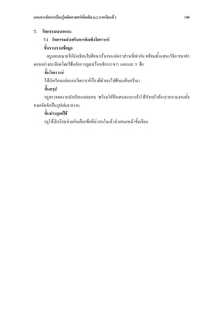 แผนการจัดการเรียนรูคณิตศาสตรเพิ่มเติม ม.2 ภาคเรียนที่ 1                             140

7. กิจกรรมเสนอแนะ
    7.1 กิจกรรมสงเสริมการคิดเชิงวิเคราะห
     ขั้นรวบรวมขอมูล
        ครูมอบหมายใหนักเรียนไปศึกษาเรื่องของอัตราสวนที่เทากัน พรอมทั้งแสดงวิธีการหาคํา
ตอบอยางละเอียดโดยใชหลักการคูณหรือหลักการหาร มาคนละ 5 ขอ
     ขั้นวิเคราะห
     ใหนักเรียนแตละคนวิเคราะหเรื่องที่ตัวเองไปศึกษาคนความา
     ขั้นสรุป
     ครูตรวจผลงานนักเรียนแตละคน พรอมใหขอเสนอแนะแลวใหหัวหนาหองรวบรวมงานทั้ง
หมดจัดทําเปนรูปเลมรายงาน
     ขั้นประยุกตใช
     ครูใหนักเรียนชวยกันเลือกขอที่นาสนใจแลวนําเสนอหนาชั้นเรียน
 