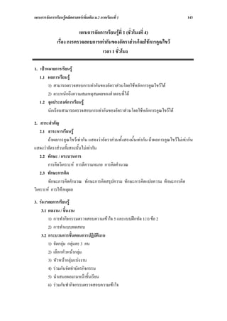 แผนการจัดการเรียนรูคณิตศาสตรเพิ่มเติม ม.2 ภาคเรียนที่ 1                              143

                           แผนการจัดการเรียนรูที่ 1 (ชั่วโมงที่ 4)
               เรื่อง การตรวจสอบการเทากันของอัตราสวนโดยใชการคูณไขว
                                     เวลา 1 ชั่วโมง

1. เปาหมายการเรียนรู
   1.1 ผลการเรียนรู
        1) สามารถตรวจสอบการเทากันของอัตราสวนโดยใชหลักการคูณไขวได
        2) ตระหนักถึงความสมเหตุสมผลของคําตอบที่ได
   1.2 จุดประสงคการเรียนรู
        นักเรียนสามารถตรวจสอบการเทากันของอัตราสวนโดยใชหลักการคูณไขวได

2. สาระสําคัญ
    2.1 สาระการเรียนรู
        ถาผลการคูณไขวเทากัน แสดงวาอัตราสวนทั้งสองนั้นเทากัน ถาผลการคูณไขวไมเทากัน
แสดงวาอัตราสวนทั้งสองนั้นไมเทากัน
    2.2 ทักษะ / กระบวนการ
        การคิดวิเคราะห การตีความหมาย การคิดคํานวณ
    2.3 ทักษะการคิด
        ทักษะการคิดคํานวณ ทักษะการคิดสรุปความ ทักษะการคิดแปลความ ทักษะการคิด
วิเคราะห การใหเหตุผล

3. รองรอยการเรียนรู
    3.1 ผลงาน / ชิ้นงาน
        1) การทํากิจกรรมตรวจสอบความเขาใจ 5 และแบบฝกหัด 1(1) ขอ 2
        2) การทําแบบทดสอบ
    3.2 กระบวนการขั้นตอนการปฏิบัติงาน
        1) จัดกลุม กลุมละ 3 คน
        2) เลือกหัวหนากลุม
        3) หัวหนากลุมแบงงาน
        4) รวมกันจัดทําบัตรกิจกรรม
        5) นําเสนอผลงานหนาชั้นเรียน
        6) รวมกันทํากิจกรรมตรวจสอบความเขาใจ
 