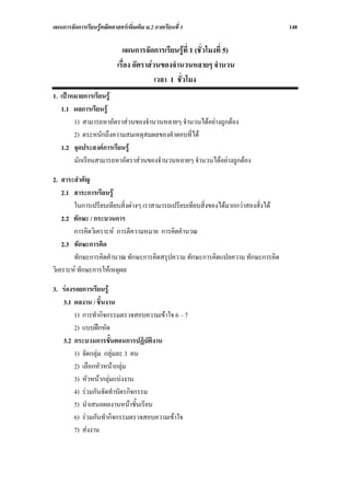 แผนการจัดการเรียนรูคณิตศาสตรเพิ่มเติม ม.2 ภาคเรียนที่ 1                           148

                              แผนการจัดการเรียนรูที่ 1 (ชั่วโมงที่ 5)
                            เรื่อง อัตราสวนของจํานวนหลายๆ จํานวน
                                           เวลา 1 ชั่วโมง
1. เปาหมายการเรียนรู
   1.1 ผลการเรียนรู
        1) สามารถหาอัตราสวนของจํานวนหลายๆ จํานวนไดอยางถูกตอง
        2) ตระหนักถึงความสมเหตุสมผลของคําตอบที่ได
   1.2 จุดประสงคการเรียนรู
        นักเรียนสามารถหาอัตราสวนของจํานวนหลายๆ จํานวนไดอยางถูกตอง

2. สาระสําคัญ
    2.1 สาระการเรียนรู
        ในการเปรียบเทียบสิ่งตางๆ เราสามารถเปรียบเทียบสิ่งของไดมากกวาสองสิ่งได
    2.2 ทักษะ / กระบวนการ
        การคิดวิเคราะห การตีความหมาย การคิดคํานวณ
    2.3 ทักษะการคิด
        ทักษะการคิดคํานวณ ทักษะการคิดสรุปความ ทักษะการคิดแปลความ ทักษะการคิด
วิเคราะห ทักษะการใหเหตุผล

3. รองรอยการเรียนรู
   3.1 ผลงาน / ชิ้นงาน
        1) การทํากิจกรรมตรวจสอบความเขาใจ 6 – 7
        2) แบบฝกหัด
   3.2 กระบวนการขั้นตอนการปฏิบัติงาน
        1) จัดกลุม กลุมละ 3 คน
        2) เลือกหัวหนากลุม
        3) หัวหนากลุมแบงงาน
        4) รวมกันจัดทําบัตรกิจกรรม
        5) นําเสนอผลงานหนาชั้นเรียน
        6) รวมกันทํากิจกรรมตรวจสอบความเขาใจ
        7) สงงาน
 