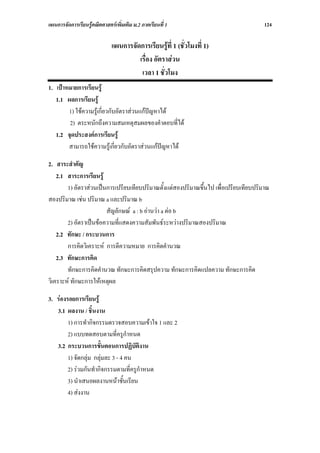 แผนการจัดการเรียนรูคณิตศาสตรเพิ่มเติม ม.2 ภาคเรียนที่ 1                             124

                              แผนการจัดการเรียนรูที่ 1 (ชั่วโมงที่ 1)
                                       เรื่อง อัตราสวน
                                        เวลา 1 ชั่วโมง
1. เปาหมายการเรียนรู
   1.1 ผลการเรียนรู
        1) ใชความรูเกี่ยวกับอัตราสวนแกปญหาได
        2) ตระหนักถึงความสมเหตุสมผลของคําตอบที่ได
   1.2 จุดประสงคการเรียนรู
        สามารถใชความรูเกี่ยวกับอัตราสวนแกปญหาได

2. สาระสําคัญ
    2.1 สาระการเรียนรู
        1) อัตราสวนเปนการเปรียบเทียบปริมาณตั้งแตสองปริมาณขึ้นไป เพื่อเปรียบเทียบปริมาณ
สองปริมาณ เชน ปริมาณ a และปริมาณ b
                        สัญลักษณ a : b อานวา a ตอ b
        2) อัตราเปนขอความที่แสดงความสัมพันธระหวางปริมาณสองปริมาณ
    2.2 ทักษะ / กระบวนการ
        การคิดวิเคราะห การตีความหมาย การคิดคํานวณ
    2.3 ทักษะการคิด
        ทักษะการคิดคํานวณ ทักษะการคิดสรุปความ ทักษะการคิดแปลความ ทักษะการคิด
วิเคราะห ทักษะการใหเหตุผล

3. รองรอยการเรียนรู
   3.1 ผลงาน / ชิ้นงาน
        1) การทํากิจกรรมตรวจสอบความเขาใจ 1 และ 2
        2) แบบทดสอบตามที่ครูกําหนด
   3.2 กระบวนการขั้นตอนการปฏิบัติงาน
        1) จัดกลุม กลุมละ 3 - 4 คน
        2) รวมกันทํากิจกรรมตามที่ครูกําหนด
        3) นําเสนอผลงานหนาชั้นเรียน
        4) สงงาน
 
