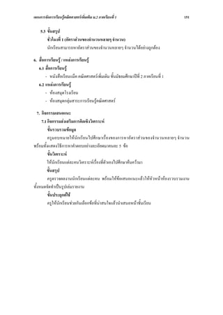 แผนการจัดการเรียนรูคณิตศาสตรเพิ่มเติม ม.2 ภาคเรียนที่ 1                            151

    5.3 ขั้นสรุป
        ชั่วโมงที่ 1 (อัตราสวนของจํานวนหลายๆ จํานวน)
        นักเรียนสามารถหาอัตราสวนของจํานวนหลายๆ จํานวนไดอยางถูกตอง

6. สื่อการเรียนรู / แหลงการเรียนรู
   6.1 สื่อการเรียนรู
        - หนังสือเรียนแม็ค คณิตศาสตรเพิ่มเติม ชั้นมัธยมศึกษาปที่ 2 ภาคเรียนที่ 1
   6.2 แหลงการเรียนรู
        - หองสมุดโรงเรียน
        - หองสมุดกลุมสาระการเรียนรูคณิตศาสตร

   7. กิจกรรมเสนอแนะ
      7.1 กิจกรรมสงเสริมการคิดเชิงวิเคราะห
          ขั้นรวบรวมขอมูล
          ครูมอบหมายใหนักเรียนไปศึกษาเรื่องของการหาอัตราสวนของจํานวนหลายๆ จํานวน
พรอมทั้งแสดงวิธีการหาคําตอบอยางละเอียดมาคนละ 5 ขอ
          ขั้นวิเคราะห
          ใหนักเรียนแตละคนวิเคราะหเรื่องที่ตัวเองไปศึกษาคนความา
          ขั้นสรุป
          ครูตรวจผลงานนักเรียนแตละคน พรอมใหขอเสนอแนะแลวใหหัวหนาหองรวบรวมงาน
ทั้งหมดจัดทําเปนรูปเลมรายงาน
          ขั้นประยุกตใช
          ครูใหนักเรียนชวยกันเลือกขอที่นาสนใจแลวนําเสนอหนาชั้นเรียน
 