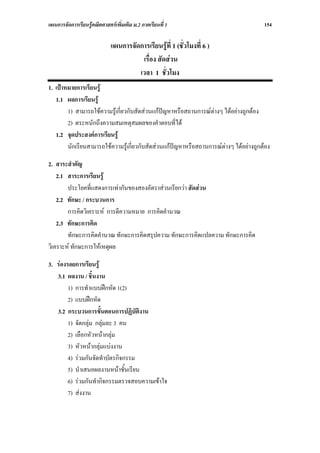 แผนการจัดการเรียนรูคณิตศาสตรเพิ่มเติม ม.2 ภาคเรียนที่ 1                              154

                             แผนการจัดการเรียนรูที่ 1 (ชั่วโมงที่ 6 )
                                       เรื่อง สัดสวน
                                      เวลา 1 ชั่วโมง
1. เปาหมายการเรียนรู
   1.1 ผลการเรียนรู
        1) สามารถใชความรูเกี่ยวกับสัดสวนแกปญหาหรือสถานการณตางๆ ไดอยางถูกตอง
        2) ตระหนักถึงความสมเหตุสมผลของคําตอบที่ได
   1.2 จุดประสงคการเรียนรู
        นักเรียนสามารถใชความรูเกี่ยวกับสัดสวนแกปญหาหรือสถานการณตางๆ ไดอยางถูกตอง

2. สาระสําคัญ
    2.1 สาระการเรียนรู
        ประโยคที่แสดงการเทากันของสองอัตราสวนเรียกวา สัดสวน
    2.2 ทักษะ / กระบวนการ
        การคิดวิเคราะห การตีความหมาย การคิดคํานวณ
    2.3 ทักษะการคิด
        ทักษะการคิดคํานวณ ทักษะการคิดสรุปความ ทักษะการคิดแปลความ ทักษะการคิด
วิเคราะห ทักษะการใหเหตุผล

3. รองรอยการเรียนรู
   3.1 ผลงาน / ชิ้นงาน
        1) การทําแบบฝกหัด 1(2)
        2) แบบฝกหัด
   3.2 กระบวนการขั้นตอนการปฏิบัติงาน
        1) จัดกลุม กลุมละ 3 คน
        2) เลือกหัวหนากลุม
        3) หัวหนากลุมแบงงาน
        4) รวมกันจัดทําบัตรกิจกรรม
        5) นําเสนอผลงานหนาชั้นเรียน
        6) รวมกันทํากิจกรรมตรวจสอบความเขาใจ
        7) สงงาน
 