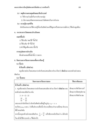 แผนการจัดการเรียนรูคณิตศาสตรเพิ่มเติม ม.2 ภาคเรียนที่ 1                              155

    3.3 พฤติกรรมตามคุณลักษณะพึงประสงค
        1) ใหความรวมมือในการทํางานกลุม
         2) มีความละเอียดรอบคอบและรับผิดชอบในการทํางาน
    3.4 ความรูความเขาใจ
        นักเรียนสามารถใชความรูเกี่ยวกับสัดสวนแกปญหาหรือสถานการณตางๆ ไดอยางถูกตอง

4. แนวทางการวัดผลและประเมินผล
   เกณฑขั้นต่ํา
      1) ไดระดับ “พอใช” ขึ้นไป
      2) ไดระดับ “ดี” ขึ้นไป
      3) ทําไดถูกตอง 80% ขึ้นไป
   การสรุปผลการประเมิน
      ตองผานเกณฑขั้นต่ําทั้ง 3 รายการ

5. กิจกรรมการเรียนการสอนเพื่อการเรียนรู
    5.1 ขั้นนํา
        ชั่วโมงที่ 1 (สัดสวน)
        ครูอธิบายประโยคแสดงการเทากันของสองอัตราสวน เรียกวา สัดสวน และยกตัวอยางของ
สัดสวน
    5.2 ขั้นสอน
                             กิจกรรมการเรียนการสอน                          ฝกการคิดแบบ
 ชั่วโมงที่ 1 (สัดสวน)
 1. ครูอธิบายประโยคแสดงการเทากันของสองอัตราสวน เรียกวา สัดสวน และ ทักษะการคิดวิเคราะห
 ยกตัวอยางของสัดสวน เชน                                              ทักษะการคิดสรุปความ
         3 : 8 = 12 : 32                                                ทักษะการคิดคํานวณ
         10   35
            =
         18   63
 และแนะนํานักเรียนวา สําหรับสัดสวนที่อยูในรูป p : q = r : s
 จะเรียก p, q, r และ s วาเปนจํานวนที่หนึ่ง จํานวนที่สอง จํานวนที่สาม จํานวน
 ที่สี่ ตามลําดับ
 จากนั้นครูยกตัวอยางของสัดสวน 15 = 12 แลวซักถามนักเรียนวา x มีคาเทา
                                    x
                                            9
 ใด แลวมีวิธการหาคา x ไดอยางไร
             ี
 