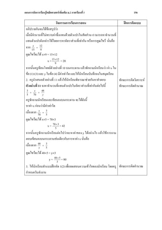 แผนการจัดการเรียนรูคณิตศาสตรเพิ่มเติม ม.2 ภาคเรียนที่ 1                              156

                           กิจกรรมการเรียนการสอน                               ฝกการคิดแบบ
 อภิปรายกันจนไดขอสรุปวา
 เมื่อมีจํานวนที่ไมทราบคาซึ่งแทนดวยตัวแปรในสัดสวน เรามารถหาจํานวนที่
 แทนตัวแปรดังกลาวไดโดยการหาอัตราสวนที่เทากัน หรือการคูณไขว นั่นคือ
 จาก 15 = 12
        x
              9
 คูณไขวจะได x×9 = 15×12
                  x = 15 ×12 = 20
                         9
 จากนั้นครูเขียนโจทยตัวอยางที่ 10 บนกระดาน แลวซักถามนักเรียนวา คา s ใน
 ขอ (1)-(3) และ y ในขอ (4) มีคาเทาใด และใหนักเรียนบันทึกลงในสมุดเรียน
 2. ครูนําเสนอตัวอยางที่ 11 แลวใหนักเรียนพิจารณาชวยกันหาคําตอบ          ทักษะการคิดวิเคราะห
 ตัวอยางที่ 11 จงหาจํานวนที่แทนตัวแปรในอัตราสวนที่เทากันตอไปนี้         ทักษะการคิดคํานวณ
  3    x   48
    =    =
  5   70    y

 ครูซักถามนักเรียนและเขียนลงบนกระดาน จะไดดังนี้
 หาคา x กอนวามีคาเทาใด
                  3
 เนื่องจาก 70 = 5
            x


 คูณไขวจะได x×5 = 70×3
                  x = 70× 3 = 42
                        5
 จากนั้นครูซักถามนักเรียนตอไปวาจะหาคาของ y ไดอยางไร แลวใชการถาม
 ตอบเขียนลงบนกระดานเชนเดียวกับการหาคา x นั่นคือ
 เนื่องจาก 48 = 5
            y
                3


 คูณไขวจะได 48×5 = y×3
                   y = 48× 5 = 80
                         3
 3. ใหนักเรียนทําแบบฝกหัด 1(2) เพื่อทดสอบความเขาใจของนักเรียน โดยครู ทักษะการคิดคํานวณ
 กําหนดวันสงงาน
 