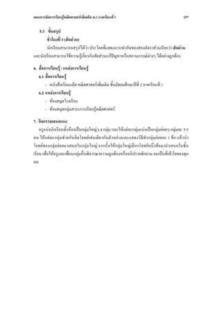 แผนการจัดการเรียนรูคณิตศาสตรเพิ่มเติม ม.2 ภาคเรียนที่ 1                                   157

   5.3 ขั้นสรุป
       ชั่วโมงที่ 1 (สัดสวน)
       นักเรียนสามารถสรุปไดวา ประโยคที่แสดงการเทากันของสองอัตราสวนเรียกวา สัดสวน
และนักเรียนสามารถใชความรูเกี่ยวกับสัดสวนแกปญหาหรือสถานการณตางๆ ไดอยางถูกตอง

6. สื่อการเรียนรู / แหลงการเรียนรู
   6.1 สื่อการเรียนรู
        - หนังสือเรียนแม็ค คณิตศาสตรเพิ่มเติม ชั้นมัธยมศึกษาปที่ 2 ภาคเรียนที่ 1
   6.2 แหลงการเรียนรู
        - หองสมุดโรงเรียน
        - หองสมุดกลุมสาระการเรียนรูคณิตศาสตร

7. กิจกรรมเสนอแนะ
    ครูแบงนักเรียนทั้งหองเปนกลุมใหญๆ 4 กลุม และใหแตละกลุมแบงเปนกลุมยอยๆ กลุมละ 3-5
คน ใหแตละกลุมชวยกันคิดโจทยเชนเดียวกับตัวอยางและแสดงวิธีทํากลุมยอยละ 1 ขอ แลวนํา
โจทยของกลุมยอยมาเสนอในกลุมใหญ จากนั้นใหกลุมใหญเลือกโจทยหนึ่งขอมานําเสนอในชั้น
เรียน เพื่อใหครูและเพื่อนกลุมอื่นพิจารณาความถูกตองหรืออภิปรายซักถาม จนเปนที่เขาใจของทุก
คน
 