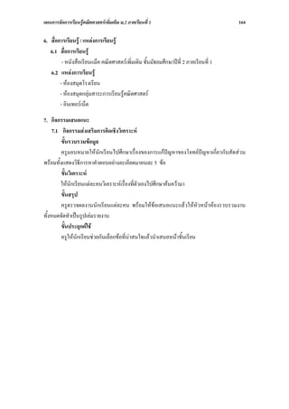 แผนการจัดการเรียนรูคณิตศาสตรเพิ่มเติม ม.2 ภาคเรียนที่ 1                             164

6. สื่อการเรียนรู / แหลงการเรียนรู
   6.1 สื่อการเรียนรู
         - หนังสือเรียนแม็ค คณิตศาสตรเพิ่มเติม ชั้นมัธยมศึกษาปที่ 2 ภาคเรียนที่ 1
   6.2 แหลงการเรียนรู
        - หองสมุดโรงเรียน
        - หองสมุดกลุมสาระการเรียนรูคณิตศาสตร
        - อินเทอรเน็ต

7. กิจกรรมเสนอแนะ
    7.1 กิจกรรมสงเสริมการคิดเชิงวิเคราะห
         ขั้นรวบรวมขอมูล
         ครูมอบหมายใหนักเรียนไปศึกษาเรื่องของการแกปญหาของโจทยปญหาเกี่ยวกับสัดสวน
พรอมทั้งแสดงวิธีการหาคําตอบอยางละเอียดมาคนละ 5 ขอ
         ขั้นวิเคราะห
        ใหนกเรียนแตละคนวิเคราะหเรื่องที่ตัวเองไปศึกษาคนความา
              ั
         ขั้นสรุป
         ครูตรวจผลงานนักเรียนแตละคน พรอมใหขอเสนอแนะแลวใหหัวหนาหองรวบรวมงาน
ทั้งหมดจัดทําเปนรูปเลมรายงาน
         ขั้นประยุกตใช
         ครูใหนกเรียนชวยกันเลือกขอที่นาสนใจแลวนําเสนอหนาชั้นเรียน
                 ั
 